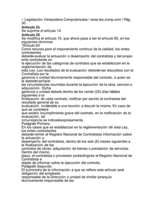 – Legislación Venezolana Computarizada / www.lex.comp.com / Pág.
30
Artículo 21
Se suprime el artículo 14.
Artículo 22
Se modifica el artículo 15, que ahora pasa a ser el artículo 60, en los
siguientes términos:
"Artículo 60
Como recurso para el mejoramiento continuo de la calidad, los entes
contratantes
deberán evaluar la actuación o desempeño del contratista y del propio
ente contratante en
la ejecución de las categorías de contratos que se establezcan en la
reglamentación de
esta Ley. Los resultados de la evaluación deberán ser discutidos con el
Contratista por la
gerencia o unidad técnicamente responsable del contrato, a quien se
le deberán señalar
las circunstancias ocurridas durante la ejecución de la obra, servicio o
adquisición. Dicha
gerencia o unidad deberá, dentro de los veinte (20) días hábiles
siguientes a la
finalización de cada contrato, notificar por escrito al contratista del
resultado general de su
evaluación, invitándole a una reunión a discutir la misma. En caso de
que se considere
que existió incumplimiento grave del contrato, en la notificación de la
evaluación, tal
circunstancia se indicará expresamente.
Parágrafo Primero:
En los casos que se establezcan en la reglamentación dé esta Ley,
los entes contratantes
deberán remitir al Registro Nacional de Contratistas información sobre
la actuación o
desempeño del contratista, dentro de los seis (6) meses siguientes a
la finalización de los
contratos de obras, adquisición de bienes o prestación de servicios.
Dentro del mismo
plazo, el contratista o proveedor podrá dirigirse al Registro Nacional de
Contratista a
objeto de informar sobre la ejecución del contrato,
Parágrafo Segundo:
El suministro de la información a que se refiere este artículo será
obligación del empleado
responsable de la Dirección o unidad de similar jerarquía
técnicamente responsable de las
 
