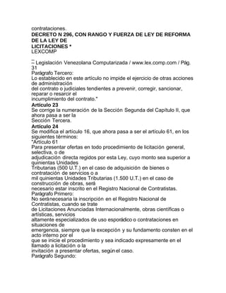 contrataciones.
DECRETO N 296, CON RANGO Y FUERZA DE LEY DE REFORMA
DE LA LEY DE
LICITACIONES *
LEXCOMP
_
– Legislación Venezolana Computarizada / www.lex.comp.com / Pág.
31
Parágrafo Tercero:
Lo establecido en este artículo no impide el ejercicio de otras acciones
de administración
del contrato o judiciales tendientes a prevenir, corregir, sancionar,
reparar o resarcir el
incumplimiento del contrato."
Artículo 23
Se corrige la numeración de la Sección Segunda del Capítulo II, que
ahora pasa a ser la
Sección Tercera.
Artículo 24
Se modifica el artículo 16, que ahora pasa a ser el artículo 61, en los
siguientes términos:
"Artículo 61
Para presentar ofertas en todo procedimiento de licitación general,
selectiva, o de
adjudicación directa regidos por esta Ley, cuyo monto sea superior a
quinientas Unidades
Tributarias (500 U.T.) en el caso de adquisición de bienes o
contratación de servicios o a
mil quinientas Unidades Tributarias (1.500 U.T.) en el caso de
construcción de obras, será
necesario estar inscrito en el Registro Nacional de Contratistas.
Parágrafo Primero:
No será necesaria la inscripción en el Registro Nacional de
Contratistas, cuando se trate
de Licitaciones Anunciadas Internacionalmente, obras científicas o
artísticas, servicios
altamente especializados de uso esporádico o contrataciones en
situaciones de
emergencia, siempre que la excepción y su fundamento consten en el
acto interno por el
que se inicie el procedimiento y sea indicado expresamente en el
llamado a licitación o la
invitación a presentar ofertas, según el caso.
Parágrafo Segundo:
 