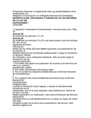 El Ejecutivo Nacional, al reglamentar esta Ley podrá establecer otras
excepciones a la
obligación de inscripción en el Registro Nacional de Contratistas.
DECRETO N 296, CON RANGO Y FUERZA DE LEY DE REFORMA
DE LA LEY DE
LICITACIONES *
LEXCOMP
_
– Legislación Venezolana Computarizada / www.lex.comp.com / Pág.
32
Artículo 25
Se suprimen los artículos 17 y 18.
Artículo 26
Se modifican los artículos 19 y 20, que ahora pasan a ser los artículos
62 y 63, en los
siguientes términos:
“Artículo 62
Dentro de los veinte (20) días hábiles siguientes a la presentación de
la solicitud, el
Registro Nacional de Contratistas podrá acordar o negar la inscripción.
La decisión deberá
ser motivada y se le notificará al solicitante. Solo se podía negar la
inscripción por las
razones siguientes:
1. Por haber sido objeto de suspensión de acuerdo a los términos de
esta Ley, mientras
aquella esté vigente;
2. Por haber suministrado información falsa;
3. Por no cumplir los requisitos establecidos por el Servicio Nacional
de Contrataciones;
o
4. Por cualquier otra causa establecida previamente por el Servicio
Nacional de
Contrataciones.
Parágrafo Único:
Cuando la inscripción fuere negada, o cuando el solicitante esté
inconforme con la
clasificación que se le haya asignado, éste podrá recurrir, dentro de
los diez (10) días
hábiles siguientes a su notificación, para ante el Directorio del Servicio
Nacional de
Contrataciones el cual deberá resolver en un lapso no mayor de veinte
(20) días,
contados a partir de la fecha de la presentación del recurso. Esta
decisión agota la vía
 