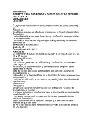 administrativa.
DECRETO N 296, CON RANGO Y FUERZA DE LEY DE REFORMA
DE LA LEY DE
LICITACIONES *
LEXCOMP
_
– Legislación Venezolana Computarizada / www.lex.comp.com / Pág.
33
Artículo 63
En el lapso previsto en el artículo precedente, el Registro Nacional de
Contratistas
realizará la calificación legal, financiera y clasificación de especialidad
de los contratistas
utilizando la información requerida por el Reglamento y los criterios
generales de
calificación y clasificación."
Artículo 27
Se suprime el Artículo 21.
Artículo 28
Se incorporan 4 nuevos artículos, que pasan a ser los artículos 64, 65,
66 y 67, en los
siguientes términos:
Artículo 64
Los criterios generales de calificación y clasificación, las causales
para negar la
inscripción, la documentación y demás requisitos exigidos, serán
aprobados mediante
acto de efectos generales del Directorio del Servicio Nacional de
Contrataciones y
publicados en la Gaceta Oficial de la República de Venezuela para que
surtan efectos,
cualquier modificación a los mismos requerirá iguales formalidades de
aprobación y
publicación.
“Artículo 65
El Servicio Nacional de Contrataciones y el Registro Nacional de
Contratistas, al inscribir
o imponer sanciones, podrá desconocer la constitución de sociedades,
la celebración de
contratos y, en general, la adopción de formas y procedimientos
jurídicos, aun cuando
estén conformes con el derecho, siempre que existan fundados
indicios de que con ellas
se ha tenido el propósito fundamental de evadir o reducir los efectos
de una sanción
 