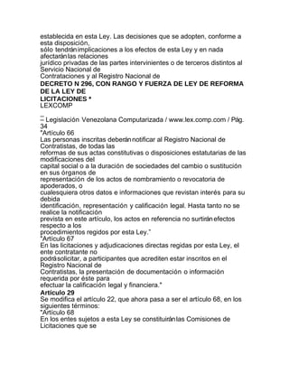 establecida en esta Ley. Las decisiones que se adopten, conforme a
esta disposición,
sólo tendrán implicaciones a los efectos de esta Ley y en nada
afectarán las relaciones
jurídico privadas de las partes intervinientes o de terceros distintos al
Servicio Nacional de
Contrataciones y al Registro Nacional de
DECRETO N 296, CON RANGO Y FUERZA DE LEY DE REFORMA
DE LA LEY DE
LICITACIONES *
LEXCOMP
_
– Legislación Venezolana Computarizada / www.lex.comp.com / Pág.
34
"Artículo 66
Las personas inscritas deberán notificar al Registro Nacional de
Contratistas, de todas las
reformas de sus actas constitutivas o disposiciones estatutarias de las
modificaciones del
capital social o a la duración de sociedades del cambio o sustitución
en sus órganos de
representación de los actos de nombramiento o revocatoria de
apoderados, o
cualesquiera otros datos e informaciones que revistan interés para su
debida
identificación, representación y calificación legal. Hasta tanto no se
realice la notificación
prevista en este artículo, los actos en referencia no surtirán efectos
respecto a los
procedimientos regidos por esta Ley.”
"Artículo 67
En las licitaciones y adjudicaciones directas regidas por esta Ley, el
ente contratante no
podrá solicitar, a participantes que acrediten estar inscritos en el
Registro Nacional de
Contratistas, la presentación de documentación o información
requerida por éste para
efectuar la calificación legal y financiera."
Artículo 29
Se modifica el artículo 22, que ahora pasa a ser el artículo 68, en los
siguientes términos:
"Artículo 68
En los entes sujetos a esta Ley se constituirán las Comisiones de
Licitaciones que se
 