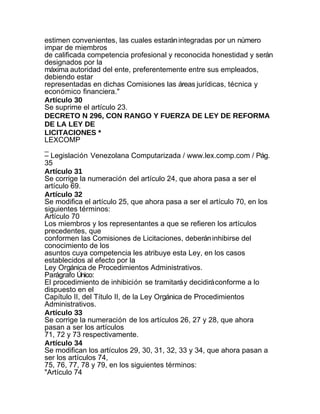 estimen convenientes, las cuales estarán integradas por un número
impar de miembros
de calificada competencia profesional y reconocida honestidad y serán
designados por la
máxima autoridad del ente, preferentemente entre sus empleados,
debiendo estar
representadas en dichas Comisiones las áreas jurídicas, técnica y
económico financiera."
Artículo 30
Se suprime el artículo 23.
DECRETO N 296, CON RANGO Y FUERZA DE LEY DE REFORMA
DE LA LEY DE
LICITACIONES *
LEXCOMP
_
– Legislación Venezolana Computarizada / www.lex.comp.com / Pág.
35
Artículo 31
Se corrige la numeración del artículo 24, que ahora pasa a ser el
artículo 69.
Artículo 32
Se modifica el artículo 25, que ahora pasa a ser el artículo 70, en los
siguientes términos:
Artículo 70
Los miembros y los representantes a que se refieren los artículos
precedentes, que
conformen las Comisiones de Licitaciones, deberán inhibirse del
conocimiento de los
asuntos cuya competencia les atribuye esta Ley, en los casos
establecidos al efecto por la
Ley Orgánica de Procedimientos Administrativos.
Parágrafo Único:
El procedimiento de inhibición se tramitará y decidirá conforme a lo
dispuesto en el
Capítulo II, del Título II, de la Ley Orgánica de Procedimientos
Administrativos.
Artículo 33
Se corrige la numeración de los artículos 26, 27 y 28, que ahora
pasan a ser los artículos
71, 72 y 73 respectivamente.
Artículo 34
Se modifican los artículos 29, 30, 31, 32, 33 y 34, que ahora pasan a
ser los artículos 74,
75, 76, 77, 78 y 79, en los siguientes términos:
"Artículo 74
 
