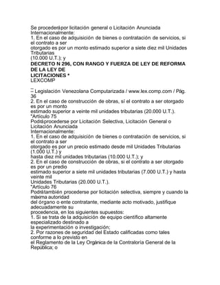 Se procederá por licitación general o Licitación Anunciada
Internacionalmente:
1. En el caso de adquisición de bienes o contratación de servicios, si
el contrato a ser
otorgado es por un monto estimado superior a siete diez mil Unidades
Tributarias
(10.000 U.T.); y
DECRETO N 296, CON RANGO Y FUERZA DE LEY DE REFORMA
DE LA LEY DE
LICITACIONES *
LEXCOMP
_
– Legislación Venezolana Computarizada / www.lex.comp.com / Pág.
36
2. En el caso de construcción de obras, sí el contrato a ser otorgado
es por un monto
estimado superior a veinte mil unidades tributarias (20.000 U.T.).
"Artículo 75
Podrá procederse por Licitación Selectiva, Licitación General o
Licitación Anunciada
Internacionalmente:
1. En el caso de adquisición de bienes o contratación de servicios, si
el contrato a ser
otorgado es por un precio estimado desde mil Unidades Tributarias
(1.000 U.T.) y
hasta diez mil unidades tributarias (10.000 U.T.); y
2. En el caso de construcción de obras, si el contrato a ser otorgado
es por un predio
estimado superior a siete mil unidades tributarias (7.000 U.T.) y hasta
veinte mil
Unidades Tributarias (20.000 U.T.).
"Artículo 76
Podrá también procederse por licitación selectiva, siempre y cuando la
máxima autoridad
del órgano o ente contratante, mediante acto motivado, justifique
adecuadamente su
procedencia, en los siguientes supuestos:
1. Si se trata de la adquisición de equipo científico altamente
especializado destinado a
la experimentación o investigación;
2. Por razones de seguridad del Estado calificadas como tales
conforme a lo previsto en
el Reglamento de la Ley Orgánica de la Contraloría General de la
República; o
 