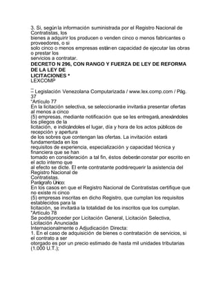 3. Si, según la información suministrada por el Registro Nacional de
Contratistas, los
bienes a adquirir los producen o venden cinco o menos fabricantes o
proveedores, o si
solo cinco o menos empresas están en capacidad de ejecutar las obras
o prestar los
servicios a contratar.
DECRETO N 296, CON RANGO Y FUERZA DE LEY DE REFORMA
DE LA LEY DE
LICITACIONES *
LEXCOMP
_
– Legislación Venezolana Computarizada / www.lex.comp.com / Pág.
37
“Artículo 77
En la licitación selectiva, se seleccionará e invitará a presentar ofertas
al menos a cinco
(5) empresas, mediante notificación que se les entregará, anexándoles
los pliegos de la
licitación, e indicándoles el lugar, día y hora de los actos públicos de
recepción y apertura
de los sobres que contengan las ofertas. La invitación estará
fundamentada en los
requisitos de experiencia, especialización y capacidad técnica y
financiera que se han
tomado en consideración a tal fin, éstos deberán constar por escrito en
el acto interno que
al efecto se dicte. El ente contratante podrá requerir la asistencia del
Registro Nacional de
Contratistas.
Parágrafo Único:
En los casos en que el Registro Nacional de Contratistas certifique que
no existe ni cinco
(5) empresas inscritas en dicho Registro, que cumplan los requisitos
establecidos para la
licitación, se invitará a la totalidad de los inscritos que los cumplan.
"Artículo 78
Se podrá proceder por Licitación General, Licitación Selectiva,
Licitación Anunciada
Internacionalmente o Adjudicación Directa:
1. En el caso de adquisición de bienes o contratación de servicios, si
el contrato a ser
otorgado es por un precio estimado de hasta mil unidades tributarias
(1.000 U.T.);
 