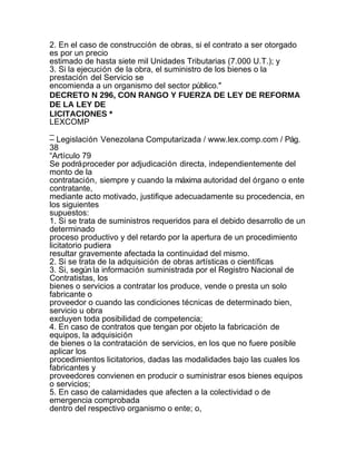 2. En el caso de construcción de obras, si el contrato a ser otorgado
es por un precio
estimado de hasta siete mil Unidades Tributarias (7.000 U.T.); y
3. Si la ejecución de la obra, el suministro de los bienes o la
prestación del Servicio se
encomienda a un organismo del sector público."
DECRETO N 296, CON RANGO Y FUERZA DE LEY DE REFORMA
DE LA LEY DE
LICITACIONES *
LEXCOMP
_
– Legislación Venezolana Computarizada / www.lex.comp.com / Pág.
38
“Artículo 79
Se podrá proceder por adjudicación directa, independientemente del
monto de la
contratación, siempre y cuando la máxima autoridad del órgano o ente
contratante,
mediante acto motivado, justifique adecuadamente su procedencia, en
los siguientes
supuestos:
1. Si se trata de suministros requeridos para el debido desarrollo de un
determinado
proceso productivo y del retardo por la apertura de un procedimiento
licitatorio pudiera
resultar gravemente afectada la continuidad del mismo.
2. Si se trata de la adquisición de obras artísticas o científicas
3. Si, según la información suministrada por el Registro Nacional de
Contratistas, los
bienes o servicios a contratar los produce, vende o presta un solo
fabricante o
proveedor o cuando las condiciones técnicas de determinado bien,
servicio u obra
excluyen toda posibilidad de competencia;
4. En caso de contratos que tengan por objeto la fabricación de
equipos, la adquisición
de bienes o la contratación de servicios, en los que no fuere posible
aplicar los
procedimientos licitatorios, dadas las modalidades bajo las cuales los
fabricantes y
proveedores convienen en producir o suministrar esos bienes equipos
o servicios;
5. En caso de calamidades que afecten a la colectividad o de
emergencia comprobada
dentro del respectivo organismo o ente; o,
 