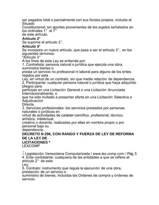 ser pagados total o parcialmente con sus fondos propios, incluido el
Situado
Constitucional, sin aportes provenientes de los sujetos señalados en
los ordinales 1° al 7°
de este artículo.
Artículo 2°
Se suprime el artículo 3°.
Artículo 3°
Se incorpora un nuevo artículo, que pasa a ser el artículo 3°, en los
siguientes términos:
"Artículo 3°
A los fines de esta Ley se entiende por:
1. Contratista: persona natural o jurídica que ejecuta una obra,
suministra bienes o
presta un servicio no profesional ni laboral para alguno de los entes
regidos por esta
Ley, en virtud de un contrato, sin que medie relación de dependencia.
2. Participante: cualquier persona natural o jurídica que haya adquirido
pliegos para
participar en una Licitación General o una Licitación Anunciada
Internacionalmente, o
que ha sido invitado a presentar oferta en una Licitación Selectiva o
Adjudicación
Directa.
3. Servicios profesionales: los servicios prestados por personas
naturales o jurídicas en
virtud de actividades de carácter científico, profesional, técnico,
artístico, intelectual,
creativo o docente, realizadas por ellas en nombre propio o por
personal bajo su
dependencia.
DECRETO N 296, CON RANGO Y FUERZA DE LEY DE REFORMA
DE LA LEY DE
LICITACIONES *
LEXCOMP
_
– Legislación Venezolana Computarizada / www.lex.comp.com / Pág. 5
4. Ente contratante: cualquiera de las entidades a que se refiere el
artículo 2° de esta
Ley.
5. Contrato: instrumento que regula la ejecución de una obra,
prestación de un servicio o
suministro de bienes, incluidas las Ordenes de compra y órdenes de
servicio.
 