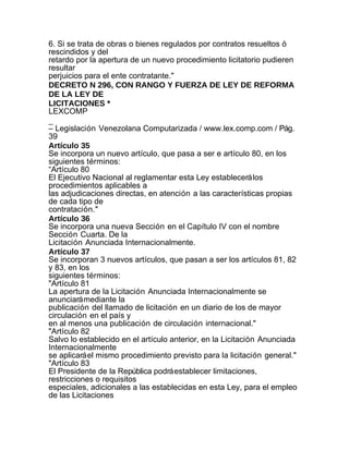 6. Si se trata de obras o bienes regulados por contratos resueltos ó
rescindidos y del
retardo por la apertura de un nuevo procedimiento licitatorio pudieren
resultar
perjuicios para el ente contratante."
DECRETO N 296, CON RANGO Y FUERZA DE LEY DE REFORMA
DE LA LEY DE
LICITACIONES *
LEXCOMP
_
– Legislación Venezolana Computarizada / www.lex.comp.com / Pág.
39
Artículo 35
Se incorpora un nuevo artículo, que pasa a ser e artículo 80, en los
siguientes términos:
“Artículo 80
El Ejecutivo Nacional al reglamentar esta Ley establecerá los
procedimientos aplicables a
las adjudicaciones directas, en atención a las características propias
de cada tipo de
contratación."
Artículo 36
Se incorpora una nueva Sección en el Capítulo IV con el nombre
Sección Cuarta. De la
Licitación Anunciada Internacionalmente.
Artículo 37
Se incorporan 3 nuevos artículos, que pasan a ser los artículos 81, 82
y 83, en los
siguientes términos:
"Artículo 81
La apertura de la Licitación Anunciada Internacionalmente se
anunciará mediante la
publicación del llamado de licitación en un diario de los de mayor
circulación en el país y
en al menos una publicación de circulación internacional."
"Artículo 82
Salvo lo establecido en el artículo anterior, en la Licitación Anunciada
Internacionalmente
se aplicará el mismo procedimiento previsto para la licitación general."
"Artículo 83
El Presidente de la República podrá establecer limitaciones,
restricciones o requisitos
especiales, adicionales a las establecidas en esta Ley, para el empleo
de las Licitaciones
 