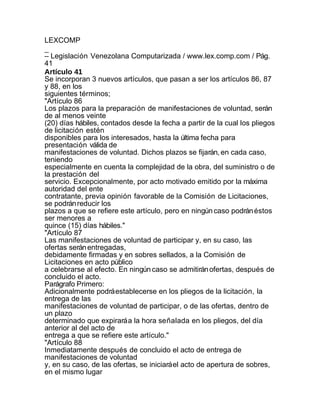LEXCOMP
_
– Legislación Venezolana Computarizada / www.lex.comp.com / Pág.
41
Artículo 41
Se incorporan 3 nuevos artículos, que pasan a ser los artículos 86, 87
y 88, en los
siguientes términos;
"Artículo 86
Los plazos para la preparación de manifestaciones de voluntad, serán
de al menos veinte
(20) días hábiles, contados desde la fecha a partir de la cual los pliegos
de licitación estén
disponibles para los interesados, hasta la última fecha para
presentación válida de
manifestaciones de voluntad. Dichos plazos se fijarán, en cada caso,
teniendo
especialmente en cuenta la complejidad de la obra, del suministro o de
la prestación del
servicio. Excepcionalmente, por acto motivado emitido por la máxima
autoridad del ente
contratante, previa opinión favorable de la Comisión de Licitaciones,
se podrán reducir los
plazos a que se refiere este artículo, pero en ningún caso podrán éstos
ser menores a
quince (15) días hábiles."
"Artículo 87
Las manifestaciones de voluntad de participar y, en su caso, las
ofertas serán entregadas,
debidamente firmadas y en sobres sellados, a la Comisión de
Licitaciones en acto público
a celebrarse al efecto. En ningún caso se admitirán ofertas, después de
concluido el acto.
Parágrafo Primero:
Adicionalmente podrá establecerse en los pliegos de la licitación, la
entrega de las
manifestaciones de voluntad de participar, o de las ofertas, dentro de
un plazo
determinado que expirará a la hora señalada en los pliegos, del día
anterior al del acto de
entrega a que se refiere este artículo."
"Artículo 88
Inmediatamente después de concluido el acto de entrega de
manifestaciones de voluntad
y, en su caso, de las ofertas, se iniciará el acto de apertura de sobres,
en el mismo lugar
 