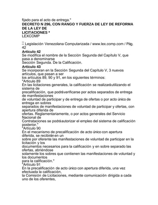 fijado para el acto de entrega."
DECRETO N 296, CON RANGO Y FUERZA DE LEY DE REFORMA
DE LA LEY DE
LICITACIONES *
LEXCOMP
_
– Legislación Venezolana Computarizada / www.lex.comp.com / Pág.
42
Artículo 42
Se modifica el nombre de la Sección Segunda del Capítulo V, que
pasa a denominarse
Sección Segunda. De la Calificación.
Artículo 43
Se incorporan en la Sección Segunda del Capítulo V, 3 nuevos
artículos, que pasan a ser
los artículos 89, 90 y 91, en los siguientes términos:
"Articulo 89
En las licitaciones generales, la calificación se realizará utilizando el
sistema de
precalificación, que podrá verificarse por actos separados de entrega
de manifestaciones
de voluntad de participar y de entrega de ofertas o por acto único de
entrega en sobres
separados de manifestaciones de voluntad de participar y ofertas, con
apertura diferida de
ofertas. Reglamentariamente, o por actos generales del Servicio
Nacional de
Contrataciones se podrá autorizar el empleo del sistema de calificación
posterior."
"Artículo 90
En el mecanismo de precalificación de acto único con apertura
diferida, se recibirán en un
sobre por oferente las manifestaciones de voluntad de participar en la
licitación y los
documentos necesarios para la calificación y en sobre separado las
ofertas, abriéndose
solamente los sobres que contienen las manifestaciones de voluntad y
los documentos
para la calificación."
"Artículo 91
En la precalificación de acto único con apertura diferida, una vez
efectuada la calificación,
la Comisión de Licitaciones, mediante comunicación dirigida a cada
uno de los oferentes,
 