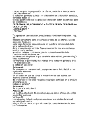 Los plazos para la preparación de ofertas, serán de al menos veinte
(20) días hábiles en
la licitación general y quince (15) días hábiles en la licitación selectiva,
contados desde la
fecha a partir de la cual los pliegos de licitación estén disponibles para
los interesados
DECRETO N 296, CON RANGO Y FUERZA DE LEY DE REFORMA
DE LA LEY DE
LICITACIONES *
LEXCOMP
_
– Legislación Venezolana Computarizada / www.lex.comp.com / Pág.
44
hasta la última fecha para presentación válida de las ofertas. Dichos
plazos se fijarán, en
cada caso, teniendo especialmente en cuenta la complejidad de la
obra, del suministro o
de la prestación del servicio. Excepcionalmente, por acto motivado
emitido por la máxima
autoridad del ente contratante, previa opinión favorable de la
Comisión de Licitaciones, se
podrán reducir los plazos a que se refiere este artículo, pero en ningún
caso podrán éstos
ser menores a quince (15) días hábiles en la licitación general y diez
(10) días hábiles en
la licitación selectiva."
Artículo 48
Se incorpora un nuevo artículo, que pasa a ser el Artículo 95, en los
siguientes términos:
"Artículo 95
En los casos en que se utilice el mecanismo de dos sobres con
apertura diferida, el lapso
de preparación será único y sujeto a los plazos definidos en el artículo
anterior para la
licitación general."
Artículo 49
Se suprime el artículo 42.
Artículo 50
Se modifica el artículo 43, que ahora pasa a ser el artículo 96, en los
siguientes términos:
"Artículo 96
Los oferentes deberán obligarse a sostener sus ofertas durante el
plazo indicado en los
pliegos. En los casos en que ello se exija, presentarán además, junto
con sus ofertas,
 