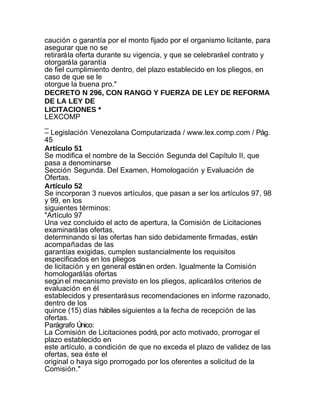 caución o garantía por el monto fijado por el organismo licitante, para
asegurar que no se
retirará la oferta durante su vigencia, y que se celebrará el contrato y
otorgará la garantía
de fiel cumplimiento dentro, del plazo establecido en los pliegos, en
caso de que se le
otorgue la buena pro."
DECRETO N 296, CON RANGO Y FUERZA DE LEY DE REFORMA
DE LA LEY DE
LICITACIONES *
LEXCOMP
_
– Legislación Venezolana Computarizada / www.lex.comp.com / Pág.
45
Artículo 51
Se modifica el nombre de la Sección Segunda del Capítulo II, que
pasa a denominarse
Sección Segunda. Del Examen, Homologación y Evaluación de
Ofertas.
Artículo 52
Se incorporan 3 nuevos artículos, que pasan a ser los artículos 97, 98
y 99, en los
siguientes términos:
"Artículo 97
Una vez concluido el acto de apertura, la Comisión de Licitaciones
examinará las ofertas,
determinando si las ofertas han sido debidamente firmadas, están
acompañadas de las
garantías exigidas, cumplen sustancialmente los requisitos
especificados en los pliegos
de licitación y en general están en orden. Igualmente la Comisión
homologará las ofertas
según el mecanismo previsto en los pliegos, aplicará los criterios de
evaluación en él
establecidos y presentará sus recomendaciones en informe razonado,
dentro de los
quince (15) días hábiles siguientes a la fecha de recepción de las
ofertas.
Parágrafo Único:
La Comisión de Licitaciones podrá, por acto motivado, prorrogar el
plazo establecido en
este artículo, a condición de que no exceda el plazo de validez de las
ofertas, sea éste el
original o haya sigo prorrogado por los oferentes a solicitud de la
Comisión."
 