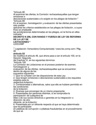 "Artículo 98
Al examinar las ofertas, la Comisión rechazará aquellas que tengan
omisiones o
desviaciones sustanciales a lo exigido en los pliegos de licitación."
"Artículo 99
En el examen, homologación y evaluación de las ofertas presentadas
solo podrán
aplicarse los criterios establecidos en los pliegos de licitación, a cuyos
fines se emplearán
las ponderaciones determinadas en los pliegos, en la forma en ellos
indicada."
DECRETO N 296, CON RANGO Y FUERZA DE LEY DE REFORMA
DE LA LEY DE
LICITACIONES *
LEXCOMP
_
– Legislación Venezolana Computarizada / www.lex.comp.com / Pág.
46
Artículo 53
Se modifica el artículo 46, que ahora pasa a ser el artículo 100, en la
Sección Segunda
del Capítulo VI, en los siguientes términos:
“Artículo 100
La Comisión de Licitaciones en el proceso posterior de examen,
homologación y
evaluación de las ofertas, rechazará aquellas que se encuentren
dentro de alguno de los
supuestos siguientes:
1. Que no cumplan con las disposiciones de esta Ley;
2. Que tengan omisiones o desviaciones sustanciales a los requisitos
exigidos para la
respectiva licitación;
3. Condicionadas o alternativas, salvo que ello se hubiere permitido en
las condiciones
de la licitación;
4. Diversas que provengan de un mismo proponente;
5. Presentadas por personas distintas, si se comprueba la
participación de cualquiera de
ellas o de sus socios directivos o gerentes en la integración o
dirección de otro
oferente, en la licitación;
6. Presentada por un oferente respecto al que se haya determinado
que ha participado
en prácticas de corrupción o prácticas fraudulentas en el procedimiento
de que se
 