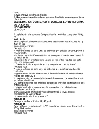 trate;
7. Que incluya información falsa;
8. Que no aparezca firmada por persona facultada para representar al
oferente.
DECRETO N 296, CON RANGO Y FUERZA DE LEY DE REFORMA
DE LA LEY DE
LICITACIONES *
LEXCOMP
_
– Legislación Venezolana Computarizada / www.lex.comp.com / Pág.
47
Artículo 54
Se incorporan 2 nuevos artículos, que pasan a ser los artículos 101 y
102, en los
siguientes términos:
"Artículo 101
A los solos fines de esta Ley, se entiende por práctica de corrupción el
ofrecimiento,
suministro, aceptación o solicitud de cualquier cosa de valor con el fin
de influir en la
actuación de un empleado de alguno de los entes regidos por esta
Ley, con respecto al
procedimiento de adquisiciones o a la ejecución del contrato."
"Artículo 102
A los solos fines de esta Ley, se entiende por practica fraudulenta,
cualquier
tergiversación de los hechos con el fin de influir en un procedimiento
regido por esta Ley o
en la ejecución de un contrato en perjuicio de uno de los entes a que
se refiere el artículo
2°, comprendiendo las prácticas colusorias entre los participantes, con
anterioridad o
posterioridad a la presentación de las ofertas, con el objeto de
establecer precios de
ofertas a niveles artificiales y no competitivos y privar al ente
contratante de las ventajas
de la competencia libre y abierta."
Artículo 55
Se suprimen los artículos 47, 48 y 49.
Artículo 56
Se modifican los artículos 51 y 52, que ahora pasan a ser los artículos
103 y 104, en los
siguientes términos
"Artículo 103
 
