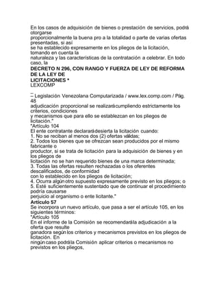 En los casos de adquisición de bienes o prestación de servicios, podrá
otorgarse
proporcionalmente la buena pro a la totalidad o parte de varias ofertas
presentadas, si así
se ha establecido expresamente en los pliegos de la licitación,
tomando en cuenta la
naturaleza y las características de la contratación a celebrar. En todo
caso, la
DECRETO N 296, CON RANGO Y FUERZA DE LEY DE REFORMA
DE LA LEY DE
LICITACIONES *
LEXCOMP
_
– Legislación Venezolana Computarizada / www.lex.comp.com / Pág.
48
adjudicación proporcional se realizará cumpliendo estrictamente los
criterios, condiciones
y mecanismos que para ello se establezcan en los pliegos de
licitación."
"Artículo 104
El ente contratante declarará desierta la licitación cuando:
1. No se reciban al menos dos (2) ofertas válidas;
2. Todos los bienes que se ofrezcan sean producidos por el mismo
fabricante o
productor, si se trata de licitación para la adquisición de bienes y en
los pliegos de
licitación no se han requerido bienes de una marca determinada;
3. Todas las ofertas resulten rechazadas o los oferentes
descalificados, de conformidad
con lo establecido en los pliegos de licitación;
4. Ocurra algún otro supuesto expresamente previsto en los pliegos; o
5. Esté suficientemente sustentado que de continuar el procedimiento
podría causarse
perjuicio al organismo o ente licitante."
Artículo 57
Se incorpora un nuevo artículo, que pasa a ser el artículo 105, en los
siguientes términos:
"Artículo 105
En el informe de la Comisión se recomendará la adjudicación a la
oferta que resulte
ganadora según los criterios y mecanismos previstos en los pliegos de
licitación. En
ningún caso podrá la Comisión aplicar criterios o mecanismos no
previstos en los pliegos,
 
