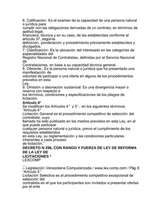 6. Calificación: Es el examen de la capacidad de una persona natural
o jurídica para
cumplir con las obligaciones derivadas de un contrato, en términos de
aptitud legal,
financiera, técnica y en su caso, de las establecidas conforme al
artículo 37, según la
definición, ponderación y procedimiento previamente establecidos y
divulgados.
7. Clasificación: Es la ubicación del interesado en las categorías de
especialidades del
Registro Nacional de Contratistas, definidas por el Servicio Nacional
de
Contrataciones, en base a su capacidad técnica general.
8. Oferente:, Es la persona natural o jurídica que ha presentado una
manifestación de
voluntad de participar o una oferta en alguno de los procedimientos
previstos en esta
Ley.
9. Omisión o desviación sustancial: Es una divergencia mayor o
reserva con respecto a
los términos, condiciones y especificaciones de los pliegos de
licitación.
Artículo 4°
Se modifican los Artículos 4° y 5°, en los siguientes términos:
“Artículo 4°
Licitación General es el procedimiento competitivo de selección del
contratista, cuyo
llamado ha sido publicado en los medios previstos en esta Ley, en el
que puede participar
cualquier persona natural o jurídica, previo el cumplimiento de los
requisitos establecidos
en esta Ley, su reglamentación y las condiciones particulares
inherentes a cada proceso
de licitación.”
DECRETO N 296, CON RANGO Y FUERZA DE LEY DE REFORMA
DE LA LEY DE
LICITACIONES *
LEXCOMP
_
– Legislación Venezolana Computarizada / www.lex.comp.com / Pág. 6
“Artículo 5°
Licitación Selectiva es el procedimiento competitivo excepcional de
selección del
contratista en el que los participantes son invitados a presentar ofertas
por el ente
 