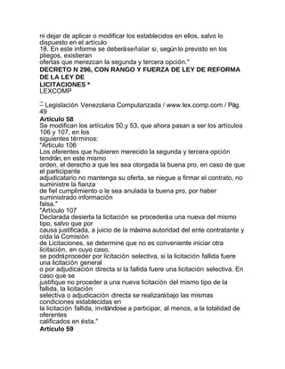 ni dejar de aplicar o modificar los establecidos en ellos, salvo lo
dispuesto en el artículo
18. En este informe se deberá señalar si, según lo previsto en los
pliegos, existieran
ofertas que merezcan la segunda y tercera opción."
DECRETO N 296, CON RANGO Y FUERZA DE LEY DE REFORMA
DE LA LEY DE
LICITACIONES *
LEXCOMP
_
– Legislación Venezolana Computarizada / www.lex.comp.com / Pág.
49
Artículo 58
Se modifican los artículos 50,y 53, que ahora pasan a ser los artículos
106 y 107, en los
siguientes términos:
"Articulo 106
Los oferentes que hubieren merecido la segunda y tercera opción
tendrán, en este mismo
orden, el derecho a que les sea otorgada la buena pro, en caso de que
el participante
adjudicatario no mantenga su oferta, se niegue a firmar el contrato, no
suministre la fianza
de fiel cumplimiento o le sea anulada la buena pro, por haber
suministrado información
falsa."
"Artículo 107
Declarada desierta la licitación se procederá a una nueva del mismo
tipo, salvo que por
causa justificada, a juicio de la máxima autoridad del ente contratante y
oída la Comisión
de Licitaciones, se determine que no es conveniente iniciar otra
licitación, en cuyo caso,
se podrá proceder por licitación selectiva, si la licitación fallida fuere
una licitación general
o por adjudicación directa si la fallida fuere una licitación selectiva. En
caso que se
justifique no proceder a una nueva licitación del mismo tipo de la
fallida, la licitación
selectiva o adjudicación directa se realizará bajo las mismas
condiciones establecidas en
la licitación fallida, invitándose a participar, al menos, a la totalidad de
oferentes
calificados en ésta."
Artículo 59
 
