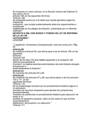 Se incorpora un nuevo artículo, en la Sección tercera del Capítulo VI,
que pasa a ser el
artículo 108, en los siguientes términos:
"Artículo 108
Se otorgará la buena pro a la oferta que resulte ganadora según los
criterios de
evaluación, que cumpla sustancialmente todos los requerimientos o
condiciones
establecidas en los pliegos de licitación, presentada por un oferente
calificado."
DECRETO N 296, CON RANGO Y FUERZA DE LEY DE REFORMA
DE LA LEY DE
LICITACIONES *
LEXCOMP
_
– Legislación Venezolana Computarizada / www.lex.comp.com / Pág.
50
Artículo 60
Se modifica el artículo 54, que ahora pasa a ser el artículo 109, en los
siguientes
términos:
"Artículo 109
Dentro de los diez (10) días hábiles siguientes a la recepción del
informe que presente la
Comisión, la máxima autoridad administrativa del ente licitante otorgará
la buena pro o
declarará desierta la licitación."
Artículo 61
Se suprimen los artículos 55 y 56.
Artículo 62
Se modifican los artículos 57 y 58, que ahora pasan a ser los artículos
110 y 111, en los
siguientes términos:
"Artículo 110
No se podrá otorgar la buena pro en procedimiento licitatorio alguno si
no estuvieren
previstos los recursos necesarios para atender los compromisos
correspondientes.
Tampoco se podrá iniciar el procedimiento licitatorio para ejecución de
obras si no
existiere el respectivo proyecto, salvo en los casos en que se licite
conjuntamente la
elaboración del proyecto y su ejecución."
"Articulo 111
 