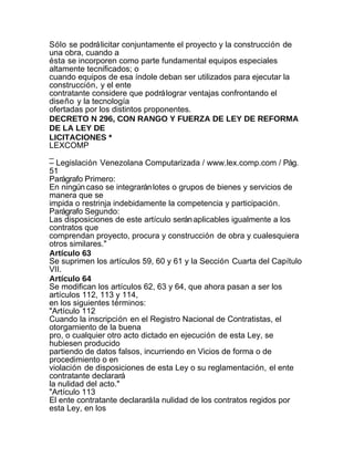 Sólo se podrá licitar conjuntamente el proyecto y la construcción de
una obra, cuando a
ésta se incorporen como parte fundamental equipos especiales
altamente tecnificados; o
cuando equipos de esa índole deban ser utilizados para ejecutar la
construcción, y el ente
contratante considere que podrá lograr ventajas confrontando el
diseño y la tecnología
ofertadas por los distintos proponentes.
DECRETO N 296, CON RANGO Y FUERZA DE LEY DE REFORMA
DE LA LEY DE
LICITACIONES *
LEXCOMP
_
– Legislación Venezolana Computarizada / www.lex.comp.com / Pág.
51
Parágrafo Primero:
En ningún caso se integrarán lotes o grupos de bienes y servicios de
manera que se
impida o restrinja indebidamente la competencia y participación.
Parágrafo Segundo:
Las disposiciones de este artículo serán aplicables igualmente a los
contratos que
comprendan proyecto, procura y construcción de obra y cualesquiera
otros similares."
Artículo 63
Se suprimen los artículos 59, 60 y 61 y la Sección Cuarta del Capítulo
VII.
Artículo 64
Se modifican los artículos 62, 63 y 64, que ahora pasan a ser los
artículos 112, 113 y 114,
en los siguientes términos:
"Artículo 112
Cuando la inscripción en el Registro Nacional de Contratistas, el
otorgamiento de la buena
pro, o cualquier otro acto dictado en ejecución de esta Ley, se
hubiesen producido
partiendo de datos falsos, incurriendo en Vicios de forma o de
procedimiento o en
violación de disposiciones de esta Ley o su reglamentación, el ente
contratante declarará
la nulidad del acto."
"Artículo 113
El ente contratante declarará la nulidad de los contratos regidos por
esta Ley, en los
 