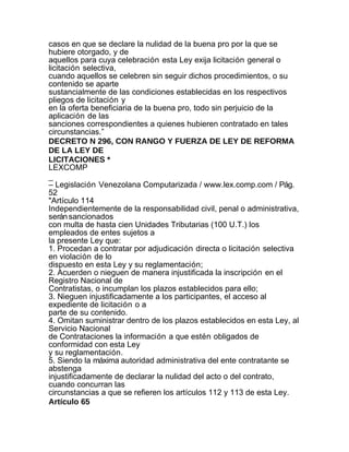 casos en que se declare la nulidad de la buena pro por la que se
hubiere otorgado, y de
aquellos para cuya celebración esta Ley exija licitación general o
licitación selectiva,
cuando aquellos se celebren sin seguir dichos procedimientos, o su
contenido se aparte
sustancialmente de las condiciones establecidas en los respectivos
pliegos de licitación y
en la oferta beneficiaria de la buena pro, todo sin perjuicio de la
aplicación de las
sanciones correspondientes a quienes hubieren contratado en tales
circunstancias.”
DECRETO N 296, CON RANGO Y FUERZA DE LEY DE REFORMA
DE LA LEY DE
LICITACIONES *
LEXCOMP
_
– Legislación Venezolana Computarizada / www.lex.comp.com / Pág.
52
"Artículo 114
Independientemente de la responsabilidad civil, penal o administrativa,
serán sancionados
con multa de hasta cien Unidades Tributarias (100 U.T.) los
empleados de entes sujetos a
la presente Ley que:
1. Procedan a contratar por adjudicación directa o licitación selectiva
en violación de lo
dispuesto en esta Ley y su reglamentación;
2. Acuerden o nieguen de manera injustificada la inscripción en el
Registro Nacional de
Contratistas, o incumplan los plazos establecidos para ello;
3. Nieguen injustificadamente a los participantes, el acceso al
expediente de licitación o a
parte de su contenido.
4. Omitan suministrar dentro de los plazos establecidos en esta Ley, al
Servicio Nacional
de Contrataciones la información a que estén obligados de
conformidad con esta Ley
y su reglamentación.
5. Siendo la máxima autoridad administrativa del ente contratante se
abstenga
injustificadamente de declarar la nulidad del acto o del contrato,
cuando concurran las
circunstancias a que se refieren los artículos 112 y 113 de esta Ley.
Artículo 65
 