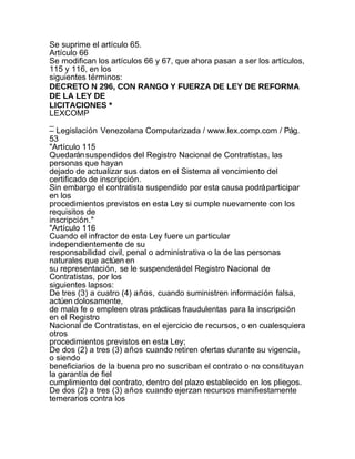 Se suprime el artículo 65.
Artículo 66
Se modifican los artículos 66 y 67, que ahora pasan a ser los artículos,
115 y 116, en los
siguientes términos:
DECRETO N 296, CON RANGO Y FUERZA DE LEY DE REFORMA
DE LA LEY DE
LICITACIONES *
LEXCOMP
_
– Legislación Venezolana Computarizada / www.lex.comp.com / Pág.
53
"Artículo 115
Quedarán suspendidos del Registro Nacional de Contratistas, las
personas que hayan
dejado de actualizar sus datos en el Sistema al vencimiento del
certificado de inscripción.
Sin embargo el contratista suspendido por esta causa podrá participar
en los
procedimientos previstos en esta Ley si cumple nuevamente con los
requisitos de
inscripción."
"Artículo 116
Cuando el infractor de esta Ley fuere un particular
independientemente de su
responsabilidad civil, penal o administrativa o la de las personas
naturales que actúen en
su representación, se le suspenderá del Registro Nacional de
Contratistas, por los
siguientes lapsos:
De tres (3) a cuatro (4) años, cuando suministren información falsa,
actúen dolosamente,
de mala fe o empleen otras prácticas fraudulentas para la inscripción
en el Registro
Nacional de Contratistas, en el ejercicio de recursos, o en cualesquiera
otros
procedimientos previstos en esta Ley;
De dos (2) a tres (3) años cuando retiren ofertas durante su vigencia,
o siendo
beneficiarios de la buena pro no suscriban el contrato o no constituyan
la garantía de fiel
cumplimiento del contrato, dentro del plazo establecido en los pliegos.
De dos (2) a tres (3) años cuando ejerzan recursos manifiestamente
temerarios contra los
 