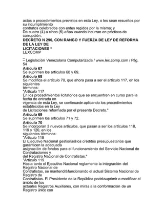 actos o procedimientos previstos en esta Ley, o les sean resueltos por
su incumplimiento
contratos celebrados con entes regidos por la misma; y
De cuatro (4) a cinco (5) años cuando incurran en prácticas de
corrupción.
DECRETO N 296, CON RANGO Y FUERZA DE LEY DE REFORMA
DE LA LEY DE
LICITACIONES *
LEXCOMP
_
– Legislación Venezolana Computarizada / www.lex.comp.com / Pág.
54
Artículo 67
Se suprimen los artículos 68 y 69.
Artículo 68
Se modifica el artículo 70, que ahora pasa a ser el artículo 117, en los
siguientes
términos:
"Artículo 117
En los procedimientos licitatorios que se encuentren en curso para la
fecha de entrada en
vigencia de esta Ley, se continuarán aplicando los procedimientos
establecidos en la Ley
de Licitaciones reformada por el presente Decreto."
Artículo 69
Se suprimen los artículos 71 y 72.
Artículo 70
Se incorporan 3 nuevos artículos, que pasan a ser los artículos 118,
119 y 120, en los
siguientes términos:
"Articulo 118
El Ejecutivo Nacional gestionará los créditos presupuestarios que
garanticen la adecuada
asignación de fondos para el funcionamiento del Servicio Nacional de
Contrataciones y
del Registro Nacional de Contratistas."
"Artículo 119
Hasta tanto el Ejecutivo Nacional reglamente la integración del
Registro Nacional de
Contratistas, se mantendrá funcionando el actual Sistema Nacional de
Registro de
Contratistas. El Presidente de la República podrá suprimir o modificar el
ámbito de los
actuales Registros Auxiliares, con miras a la conformación de un
Registro único con
 