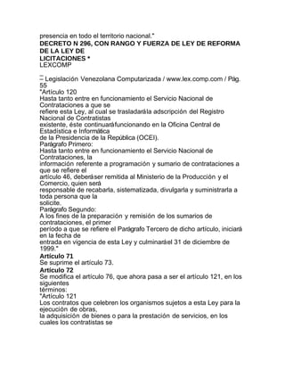 presencia en todo el territorio nacional."
DECRETO N 296, CON RANGO Y FUERZA DE LEY DE REFORMA
DE LA LEY DE
LICITACIONES *
LEXCOMP
_
– Legislación Venezolana Computarizada / www.lex.comp.com / Pág.
55
"Artículo 120
Hasta tanto entre en funcionamiento el Servicio Nacional de
Contrataciones a que se
refiere esta Ley, al cual se trasladará la adscripción del Registro
Nacional de Contratistas
existente, éste continuará funcionando en la Oficina Central de
Estadística e Informática
de la Presidencia de la República (OCEI).
Parágrafo Primero:
Hasta tanto entre en funcionamiento el Servicio Nacional de
Contrataciones, la
información referente a programación y sumario de contrataciones a
que se refiere el
artículo 46, deberá ser remitida al Ministerio de la Producción y el
Comercio, quien será
responsable de recabarla, sistematizada, divulgarla y suministrarla a
toda persona que la
solicite.
Parágrafo Segundo:
A los fines de la preparación y remisión de los sumarios de
contrataciones, el primer
período a que se refiere el Parágrafo Tercero de dicho artículo, iniciará
en la fecha de
entrada en vigencia de esta Ley y culminará el 31 de diciembre de
1999."
Artículo 71
Se suprime el artículo 73.
Artículo 72
Se modifica el artículo 76, que ahora pasa a ser el artículo 121, en los
siguientes
términos:
"Artículo 121
Los contratos que celebren los organismos sujetos a esta Ley para la
ejecución de obras,
la adquisición de bienes o para la prestación de servicios, en los
cuales los contratistas se
 