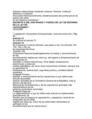 hubieren seleccionado mediante Licitación General, Licitación
Selectiva o Licitación
Anunciada Internacionalmente, estarán excluidos del control previo de
precios por parte
de los órganos contralores."
DECRETO N 296, CON RANGO Y FUERZA DE LEY DE REFORMA
DE LA LEY DE
LICITACIONES *
LEXCOMP
_
– Legislación Venezolana Computarizada / www.lex.comp.com / Pág.
56
Artículo 73
Se suprime el artículo 77.
Artículo 74
Se incorporan 4 nuevos artículos, que pasan a ser, los artículos 122,
123, 124 y 125, en
los siguientes términos:
"Artículo 122
El Ejecutivo Nacional podrá reglamentar el empleo y reconocimiento,
en los
procedimientos regidos por esta Ley, del registro y almacenamiento de
documentos en
microfilm o medios electrónicos, firma digital, transacciones
electrónicas y actos por
medios telemáticos, así como otros mecanismos similares, siempre que
se garanticen la
transparencia, autenticidad, seguridad jurídica y confidencialidad
necesaria.
Parágrafo Primero:
Ejemplo y reconocimiento de los mecanismos a que refiere este
artículo requerirá la
opinión favorable de la Contraloría General de la República, oída la
opinión del Servicio
Nacional de Contrataciones y de los organismos gremiales más
representativos de los
sectores productivos nacionales.
Parágrafo Segundo:
La reglamentación a que se refiere este artículo se implementará
gradualmente, de
manera que se asegure la capacitación y adaptación tanto de los
empleados de los entes
regidos por esta Ley, como de los potenciales interesados en
participar en los
procedimientos que la misma prevé.”
 
