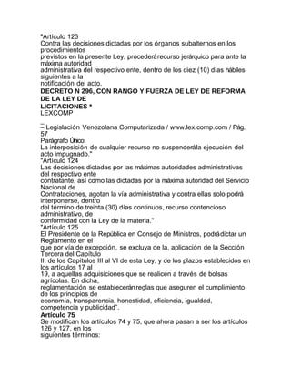 "Artículo 123
Contra las decisiones dictadas por los órganos subalternos en los
procedimientos
previstos en la presente Ley, procederá recurso jerárquico para ante la
máxima autoridad
administrativa del respectivo ente, dentro de los diez (10) días hábiles
siguientes a la
notificación del acto.
DECRETO N 296, CON RANGO Y FUERZA DE LEY DE REFORMA
DE LA LEY DE
LICITACIONES *
LEXCOMP
_
– Legislación Venezolana Computarizada / www.lex.comp.com / Pág.
57
Parágrafo Único:
La interposición de cualquier recurso no suspenderá la ejecución del
acto impugnado."
"Artículo 124
Las decisiones dictadas por las máximas autoridades administrativas
del respectivo ente
contratante, así como las dictadas por la máxima autoridad del Servicio
Nacional de
Contrataciones, agotan la vía administrativa y contra ellas solo podrá
interponerse, dentro
del término de treinta (30) días continuos, recurso contencioso
administrativo, de
conformidad con la Ley de la materia."
"Artículo 125
El Presidente de la República en Consejo de Ministros, podrá dictar un
Reglamento en el
que por vía de excepción, se excluya de la, aplicación de la Sección
Tercera del Capítulo
II, de los Capítulos III al VI de esta Ley, y de los plazos establecidos en
los artículos 17 al
19, a aquellas adquisiciones que se realicen a través de bolsas
agrícolas. En dicha,
reglamentación se establecerán reglas que aseguren el cumplimiento
de los principios de
economía, transparencia, honestidad, eficiencia, igualdad,
competencia y publicidad”.
Artículo 75
Se modifican los artículos 74 y 75, que ahora pasan a ser los artículos
126 y 127, en los
siguientes términos:
 