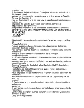 “Artículo 126
El Presidente de la República en Consejo de Ministros, podrá dictar un
Reglamento en el
que por vía de excepción, se excluya de la aplicación de la Sección
Tercera del Capítulo II
y de los Capítulos III al VI de esta Ley, a aquellas contrataciones que
realicen las
empresas del Estado, que versen sobre obras, servicios o
adquisiciones de significativa
complejidad inherentes a las actividades esenciales de la empresa.
DECRETO N 296, CON RANGO Y FUERZA DE LEY DE REFORMA
DE LA LEY DE
LICITACIONES *
LEXCOMP
_
– Legislación Venezolana Computarizada / www.lex.comp.com / Pág.
58
Parágrafo Primero:
Pueden quedar excluidas, también, las adquisiciones de bienes,
ejecución de obras civiles
y de servicios cuando deban ser licitadas en forma integral y conjunta
con la obra
principal, o tales obras sean accesorias de la principal.
Parágrafo Segundo:
En la selección del contratista para las demás obras, adquisiciones de
bienes o servicios,
que contraten las empresas del Estado, se aplicarán las disposiciones
contenidas en la
Sección Tercera del Capítulo II y los Capítulos III al VI de esta Ley.
Parágrafo Tercero:
Hasta tanto se dicte el Reglamento a que se refiere este artículo,
Petróleos de Venezuela
y sus empresas filiales mantendrán el régimen actual de selección del
contratista,
aplicando en todo caso las disposiciones de los Capítulos I y VII de
esta Ley.
"Artículo 127
El Reglamento al que se refiere el artículo anterior, deberá establecer
reglas que
aseguren:
1. La inscripción de los eventuales contratistas en el correspondiente
Registro de
Contratistas, siempre y cuando cumplan con los trámites y requisitos
previstos el esta
Ley y en el Reglamento;
 
