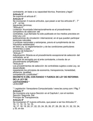 contratante, en base a su capacidad técnica, financiera y legal.”
Artículo 5°
Se suprime el artículo 6°.
Artículo 6°
Se incorporan 3 nuevos artículos, que pasan a ser los artículos 6°, 7°
y 8°, en los
siguientes términos:
"Artículo 6°
Licitación Anunciada Internacionalmente es el procedimiento
competitivo de selección del
contratista, cuyo llamado ha sido publicado en los medios previstos en
esta Ley y en
publicaciones de circulación internacional, en el que pueden participar
personas naturales
y jurídicas nacionales y extranjeras, previo el cumplimiento de los
requisitos establecidos
en esta Ley, su reglamentación y de las condiciones particulares
inherentes a cada
proceso de licitación."
“Articulo 7°
Adjudicación Directa es el procedimiento excepcional de selección del
contratista, en el
que éste es escogido por el ente contratante, a través de un
procedimiento simplificado."
"Artículo 8°
Los procedimientos de selección de contratistas sujetos a esta Ley, se
desarrollarán
respetando los principios de economía, transparencia, honestidad,
eficiencia, igualdad,
competencia y publicidad."
DECRETO N 296, CON RANGO Y FUERZA DE LEY DE REFORMA
DE LA LEY DE
LICITACIONES *
LEXCOMP
_
– Legislación Venezolana Computarizada / www.lex.comp.com / Pág. 7
Articulo 7°
Se incorpora una nueva Sección en el Capítulo I, con el nombre
Sección Segunda. Del
Principio de Transparencia.
Articulo 8°
Se incorporan 27 nuevos artículos, que pasan a ser los Artículos 9°,
10, 11, 12, 13, 14, 15,
16, 17, 18, 19, 20, 21, 22, 23, 24, 25, 26, 27, 28, 29, 30, 31, 32, 33, 34,
y 35, en los
 