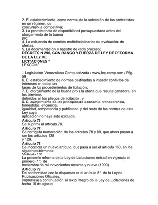 2. El establecimiento, como norma, de la selección de los contratistas
en un régimen, de
concurrencia competitiva;
3. La preexistencia de disponibilidad presupuestaria antes del
otorgamiento de la buena
pro;
4. La existencia de comités multidisciplinarios de evaluación de
ofertas;
5. La documentación y registro de cada proceso;
DECRETO N 296, CON RANGO Y FUERZA DE LEY DE REFORMA
DE LA LEY DE
LICITACIONES *
LEXCOMP
_
– Legislación Venezolana Computarizada / www.lex.comp.com / Pág.
59
6. El establecimiento de normas destinadas a impedir conflictos de
intereses en todas las
fases de los procedimientos de licitación;
7. El otorgamiento de la buena pro a la oferta que resulte ganadora, en
los términos
definidos en los pliegos de licitación; y
8. El cumplimiento de los principios de economía, transparencia,
honestidad, eficiencia,
igualdad, competencia y publicidad, y del resto de las normas de esta
Ley cuya
aplicación no haya sido excluida.
Artículo 76
Se suprime el artículo 79.
Artículo 77
Se corrige la numeración de los artículos 78 y 80, que ahora pasan a
ser los artículos 128
y 129.
Artículo 78
Se incorpora un nuevo artículo, que pasa a ser el artículo 130, en los
siguientes términos:
"Artículo 130
La presente reforma de la Ley de Licitaciones entrará en vigencia el
primero (1°) de
noviembre de mil novecientos noventa y nueve (1999)
Artículo 79
De conformidad con lo dispuesto en el artículo 5° de la Ley de
Publicaciones Oficiales,
imprímase a continuación el texto íntegro de la Ley de Licitaciones de
fecha 10 de agosto
 