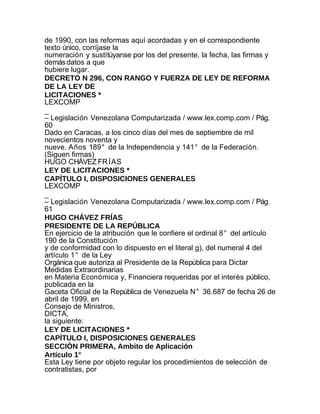 de 1990, con las reformas aquí acordadas y en el correspondiente
texto único, corríjase la
numeración y sustítúyanse por los del presente, la fecha, las firmas y
demás datos a que
hubiere lugar.
DECRETO N 296, CON RANGO Y FUERZA DE LEY DE REFORMA
DE LA LEY DE
LICITACIONES *
LEXCOMP
_
– Legislación Venezolana Computarizada / www.lex.comp.com / Pág.
60
Dado en Caracas, a los cinco días del mes de septiembre de mil
novecientos noventa y
nueve. Años 189° de la Independencia y 141° de la Federación.
(Siguen firmas)
HUGO CHÁVEZ FR ÍAS
LEY DE LICITACIONES *
CAPÍTULO I, DISPOSICIONES GENERALES
LEXCOMP
_
– Legislación Venezolana Computarizada / www.lex.comp.com / Pág.
61
HUGO CHÁVEZ FRÍAS
PRESIDENTE DE LA REPÚBLICA
En ejercicio de la atribución que le confiere el ordinal 8° del artículo
190 de la Constitución
y de conformidad con lo dispuesto en el literal g), del numeral 4 del
artículo 1° de la Ley
Orgánica que autoriza al Presidente de la República para Dictar
Medidas Extraordinarias
en Materia Económica y, Financiera requeridas por el interés público,
publicada en la
Gaceta Oficial de la República de Venezuela N° 36.687 de fecha 26 de
abril de 1999, en
Consejo de Ministros,
DICTA,
la siguiente:
LEY DE LICITACIONES *
CAPÍTULO I, DISPOSICIONES GENERALES
SECCIÓN PRIMERA, Ambito de Aplicación
Artículo 1°
Esta Ley tiene por objeto regular los procedimientos de selección de
contratistas, por
 