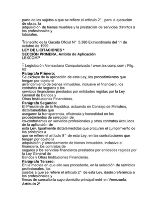 parte de los sujetos a que se refiere el artículo 2°, para la ejecución
de obras, la
adquisición de bienes muebles y la prestación de servicios distintos a
los profesionales y
laborales.
_
Transcrito de la Gaceta Oficial N° 5.386 Extraordinario del 11 de
octubre de 1999
LEY DE LICITACIONES *
SECCIÓN PRIMERA, Ambito de Aplicación
LEXCOMP
_
– Legislación Venezolana Computarizada / www.lex.comp.com / Pág.
62
Parágrafo Primero:
Se excluye de la aplicación de esta Ley, los procedimientos que
tengan por objeto el
arrendamiento de bienes inmuebles, inclusive el financiero, los
contratos de seguros y los
servicios financieros prestados por entidades regidas por la Ley
General de Bancos y
Otras Instituciones Financieras.
Parágrafo Segundo:
El Presidente de la República, actuando en Consejo de Ministros,
dictará medidas que
aseguren la transparencia, eficiencia y honestidad en los
procedimientos de selección de
co-contratantes en servicios profesionales y otros contratos excluidos
de la aplicación de
esta Ley. Igualmente dictará medidas que procuren el cumplimiento de
los principios a
que se refiere el artículo 8° de esta Ley, en las contrataciones que
tengan por objeto la
adquisición y arrendamiento de bienes inmuebles, inclusive el
financiero, los contratos de
seguros y los servicios financieros prestados por entidades regidas por
la Ley General de
Bancos y Otras Instituciones Financieras.
Parágrafo Tercero:
En la medida en que ello sea procedente, en la selección de servicios
profesionales, los
sujetos a que se refiere el artículo 2° de esta Ley, darán preferencia a
los profesionales y
firmas de consultoría cuyo domicilio principal esté en Venezuela.
Artículo 2°
 