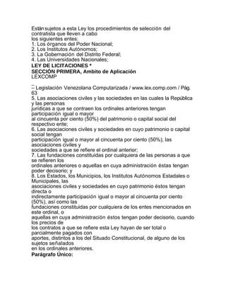 Están sujetos a esta Ley los procedimientos de selección del
contratista que lleven a cabo
los siguientes entes:
1. Los órganos del Poder Nacional;
2. Los Institutos Autónomos;
3. La Gobernación del Distrito Federal;
4. Las Universidades Nacionales;
LEY DE LICITACIONES *
SECCIÓN PRIMERA, Ambito de Aplicación
LEXCOMP
_
– Legislación Venezolana Computarizada / www.lex.comp.com / Pág.
63
5. Las asociaciones civiles y las sociedades en las cuales la República
y las personas
jurídicas a que se contraen los ordinales anteriores tengan
participación igual o mayor
al cincuenta por ciento (50%) del patrimonio o capital social del
respectivo ente;
6. Las asociaciones civiles y sociedades en cuyo patrimonio o capital
social tengan
participación igual o mayor al cincuenta por ciento (50%), las
asociaciones civiles y
sociedades a que se refiere el ordinal anterior;
7. Las fundaciones constituidas por cualquiera de las personas a que
se refieren los
ordinales anteriores o aquellas en cuya administración éstas tengan
poder decisorio; y
8. Los Estados, los Municipios, los Institutos Autónomos Estadales o
Municipales, las
asociaciones civiles y sociedades en cuyo patrimonio éstos tengan
directa o
indirectamente participación igual o mayor al cincuenta por ciento
(50%), así como las
fundaciones constituidas por cualquiera de los entes mencionados en
este ordinal, o
aquellas en cuya administración éstos tengan poder decisorio, cuando
los precios de
los contratos a que se refiere esta Ley hayan de ser total o
parcialmente pagados con
aportes, distintos a los del Situado Constitucional, de alguno de los
sujetos señalados
en los ordinales anteriores.
Parágrafo Único:
 