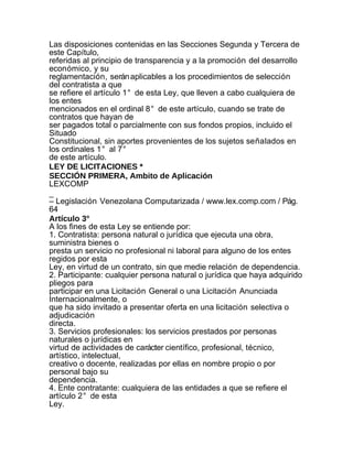 Las disposiciones contenidas en las Secciones Segunda y Tercera de
este Capítulo,
referidas al principio de transparencia y a la promoción del desarrollo
económico, y su
reglamentación, serán aplicables a los procedimientos de selección
del contratista a que
se refiere el artículo 1° de esta Ley, que lleven a cabo cualquiera de
los entes
mencionados en el ordinal 8° de este artículo, cuando se trate de
contratos que hayan de
ser pagados total o parcialmente con sus fondos propios, incluido el
Situado
Constitucional, sin aportes provenientes de los sujetos señalados en
los ordinales 1° al 7°
de este artículo.
LEY DE LICITACIONES *
SECCIÓN PRIMERA, Ambito de Aplicación
LEXCOMP
_
– Legislación Venezolana Computarizada / www.lex.comp.com / Pág.
64
Artículo 3°
A los fines de esta Ley se entiende por:
1. Contratista: persona natural o jurídica que ejecuta una obra,
suministra bienes o
presta un servicio no profesional ni laboral para alguno de los entes
regidos por esta
Ley, en virtud de un contrato, sin que medie relación de dependencia.
2. Participante: cualquier persona natural o jurídica que haya adquirido
pliegos para
participar en una Licitación General o una Licitación Anunciada
Internacionalmente, o
que ha sido invitado a presentar oferta en una licitación selectiva o
adjudicación
directa.
3. Servicios profesionales: los servicios prestados por personas
naturales o jurídicas en
virtud de actividades de carácter científico, profesional, técnico,
artístico, intelectual,
creativo o docente, realizadas por ellas en nombre propio o por
personal bajo su
dependencia.
4. Ente contratante: cualquiera de las entidades a que se refiere el
artículo 2° de esta
Ley.
 