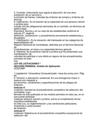 5. Contrato: instrumento que regula la ejecución de una obra,
prestación de un servicio o
suministro de bienes, incluidas las órdenes de compra y órdenes de
servicio.
6. Calificación: Es el examen de la capacidad de una persona natural
o jurídica para
cumplir con las obligaciones derivadas de un contrato, en términos de
aptitud legal,
financiera, técnica y en su caso de las establecidas conforme al
artículo 37, según la
definición, ponderación y procedimiento previamente establecidos y
divulgados.
7. Clasificación: Es la ubicación del interesado en las categorías de
especialidades del
Registro Nacional de Contratistas, definidas por el Servicio Nacional
de
Contrataciones, en base a su capacidad técnica general.
8. Oferente: Es la persona natural o jurídica que ha presentado una
manifestación de
voluntad de participar o una oferta en alguno de los procedimientos
previstos en esta
Ley.
LEY DE LICITACIONES *
SECCIÓN PRIMERA, Ambito de Aplicación
LEXCOMP
_
– Legislación Venezolana Computarizada / www.lex.comp.com / Pág.
65
9. Omisión o desviación sustancial: Es una divergencia mayor o
reserva con respecto a
los términos, condiciones y especificaciones de los pliegos de
licitación.
Artículo 4°
Licitación General es el procedimiento competitivo de selección del
contratista, cuyo
llamado ha sido publicado en los medios previstos en esta Ley, en el
que puede participar
cualquier persona natural o jurídica, previo el cumplimiento de los
requisitos establecidos
en esta Ley, su reglamentación y las condiciones particulares
inherentes a cada proceso
de licitación.
Artículo 5°
Licitación Selectiva es el procedimiento competitivo excepcional de
selección del
 
