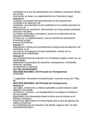 contratista en el que los participantes son invitados a presentar ofertas
por el ente
contratante, en base a su capacidad técnica, financiera y legal.
Artículo 6°
Licitación Anunciada Internacionalmente es el procedimiento
competitivo de selección del
contratista, cuyo llamado ha sido publicado en los medios previstos en
esta Ley y en
publicaciones de circulación internacional, en el que pueden participar
personas naturales
y jurídicas nacionales y extranjeras, previo el cumplimiento de los
requisitos establecidos
en esta Ley, su reglamentación y de las condiciones particulares
inherentes a cada
proceso de licitación.
Artículo 7°
Adjudicación directa es el procedimiento excepcional de selección del
contratista, en el
que éste es escogido por el ente contratante, a través de un
procedimiento simplificado.
Artículo 8°
Los procedimientos de selección de contratistas sujetos a esta Ley, se
desarrollarán
respetando los principios de economía, transparencia, honestidad,
eficiencia, igualdad,
competencia y publicidad.
LEY DE LICITACIONES *
SECCIÓN SEGUNDA, Del Principio de Transparencia
LEXCOMP
_
– Legislación Venezolana Computarizada / www.lex.comp.com / Pág.
66
SECCIÓN SEGUNDA, Del Principio de Transparencia
Artículo 9°
Las reglas, condiciones y criterios aplicables a cada licitación serán
objetivos, de posible
verificación y revisión, y se establecerán en los pliegos de licitación,
los que estarán
disponibles a los interesados desde la fecha que se indique en el
llamado a licitación,
hasta el día hábil anterior a la fecha fijada para el acto de apertura de
sobres contentivos
de manifestaciones de voluntad o de ofertas, según el caso. El ente
contratante llevará un
 