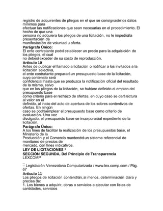 registro de adquirentes de pliegos en el que se consignarán los datos
mínimos para
efectuar las notificaciones que sean necesarias en el procedimiento. El
hecho de que una
persona no adquiera los pliegos de una licitación, no le impedirá la
presentación de
manifestación de voluntad u oferta.
Parágrafo Único:
El ente contratante podrá establecer un precio para la adquisición de
los pliegos, el cual
no deberá exceder de su costo de reproducción.
Artículo 10
Antes de publicar el llamado a licitación o notificar a los invitados a la
licitación selectiva,
el ente contratante preparará un presupuesto base de la licitación,
cuyo contenido será
confidencial hasta que se produzca la notificación oficial del resultado
de la misma, salvo
que en los pliegos de la licitación, se hubiere definido el empleo del
presupuesto base
como criterio para el rechazo de ofertas, en cuyo caso se dará lectura
al valor en él
definido, al inicio del acto de apertura de los sobres contentivos de
ofertas. En ningún
caso se podrá emplear el presupuesto base como criterio de
evaluación. Una vez
divulgado, el presupuesto base se incorporará al expediente de la
licitación.
Parágrafo Único:
A los fines de facilitar la realización de los presupuestos base, el
Ministerio de la
Producción y el Comercio mantendrá un sistema referencial de
monitoreo de precios de
mercado, con fines indicativos.
LEY DE LICITACIONES *
SECCIÓN SEGUNDA, Del Principio de Transparencia
LEXCOMP
_
– Legislación Venezolana Computarizada / www.lex.comp.com / Pág.
67
Artículo 11
Los pliegos de licitación contendrán, al menos, determinación clara y
precisa de:
1. Los bienes a adquirir, obras o servicios a ejecutar con listas de
cantidades, servicios
 