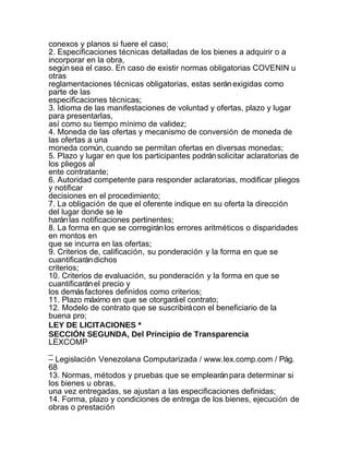 conexos y planos si fuere el caso;
2. Especificaciones técnicas detalladas de los bienes a adquirir o a
incorporar en la obra,
según sea el caso. En caso de existir normas obligatorias COVENIN u
otras
reglamentaciones técnicas obligatorias, estas serán exigidas como
parte de las
especificaciones técnicas;
3. Idioma de las manifestaciones de voluntad y ofertas, plazo y lugar
para presentarlas,
así como su tiempo mínimo de validez;
4. Moneda de las ofertas y mecanismo de conversión de moneda de
las ofertas a una
moneda común, cuando se permitan ofertas en diversas monedas;
5. Plazo y lugar en que los participantes podrán solicitar aclaratorias de
los pliegos al
ente contratante;
6. Autoridad competente para responder aclaratorias, modificar pliegos
y notificar
decisiones en el procedimiento;
7. La obligación de que el oferente indique en su oferta la dirección
del lugar donde se le
harán las notificaciones pertinentes;
8. La forma en que se corregirán los errores aritméticos o disparidades
en montos en
que se incurra en las ofertas;
9. Criterios de, calificación, su ponderación y la forma en que se
cuantificarán dichos
criterios;
10. Criterios de evaluación, su ponderación y la forma en que se
cuantificarán el precio y
los demás factores definidos como criterios;
11. Plazo máximo en que se otorgará el contrato;
12. Modelo de contrato que se suscribirá con el beneficiario de la
buena pro;
LEY DE LICITACIONES *
SECCIÓN SEGUNDA, Del Principio de Transparencia
LEXCOMP
_
– Legislación Venezolana Computarizada / www.lex.comp.com / Pág.
68
13. Normas, métodos y pruebas que se emplearán para determinar si
los bienes u obras,
una vez entregadas, se ajustan a las especificaciones definidas;
14. Forma, plazo y condiciones de entrega de los bienes, ejecución de
obras o prestación
 