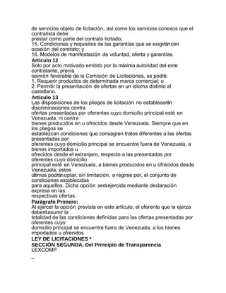 de servicios objeto de licitación, así como los servicios conexos que el
contratista debe
prestar como parte del contrato licitado;
15. Condiciones y requisitos de las garantías que se exigirán con
ocasión del contrato; y
16. Modelos de manifestación de voluntad, oferta y garantías.
Artículo 12
Solo por acto motivado emitido por la máxima autoridad del ente
contratante, previa
opinión favorable de la Comisión de Licitaciones, se podrá:
1. Requerir productos de determinada marca comercial; o
2. Permitir la presentación de ofertas en un idioma distinto al
castellano.
Artículo 13
Las disposiciones de los pliegos de licitación no establecerán
discriminaciones contra
ofertas presentadas por oferentes cuyo domicilio principal esté en
Venezuela, ni contra
bienes producidos en u ofrecidos desde Venezuela. Siempre que en
los pliegos se
establezcan condiciones que consagren tratos diferentes a las ofertas
presentadas por
oferentes cuyo domicilio principal se encuentre fuera de Venezuela, a
bienes importados u
ofrecidos desde el extranjero, respecto a las presentadas por
oferentes cuyo domicilio
principal esté en Venezuela, a bienes producidos en u ofrecidos desde
Venezuela, estos
últimos podrán optar, sin limitación, a regirse por, el conjunto de
condiciones establecidas
para aquellos. Dicha opción será ejercida mediante declaración
expresa en las
respectivas ofertas.
Parágrafo Primero:
Al ejercer la opción prevista en este artículo, el oferente que la ejerza
deberá asumir la
totalidad de las condiciones definidas para las ofertas presentadas por
oferentes cuyo
domicilio principal se encuentre fuera de Venezuela, a los bienes
importados u ofrecidos
LEY DE LICITACIONES *
SECCIÓN SEGUNDA, Del Principio de Transparencia
LEXCOMP
_
 