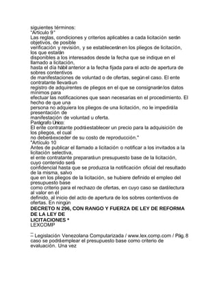 siguientes términos:
“Articulo 9°
Las reglas, condiciones y criterios aplicables a cada licitación serán
objetivos, de posible
verificación y revisión, y se establecerán en los pliegos de licitación,
los que estarán
disponibles a los interesados desde la fecha que se indique en el
llamado a licitación,
hasta el día hábil anterior a la fecha fijada para el acto de apertura de
sobres contentivos
de manifestaciones de voluntad o de ofertas, según el caso. El ente
contratante llevará un
registro de adquirentes de pliegos en el que se consignarán los datos
mínimos para
efectuar las notificaciones que sean necesarias en el procedimiento. El
hecho de que una
persona no adquiera los pliegos de una licitación, no le impedirá la
presentación de
manifestación de voluntad u oferta.
Parágrafo Único:
El ente contratante podrá establecer un precio para la adquisición de
los pliegos, el cual
no deberá exceder de su costo de reproducción."
"Artículo 10
Antes de publicar el llamado a licitación o notificar a los invitados a la
licitación selectiva,
el ente contratante preparará un presupuesto base de la licitación,
cuyo contenido será
confidencial hasta que se produzca la notificación oficial del resultado
de la misma, salvo
que en los pliegos de la licitación, se hubiere definido el empleo del
presupuesto base
como criterio para el rechazo de ofertas, en cuyo caso se dará lectura
al valor en él
definido, al inicio del acto de apertura de los sobres contentivos de
ofertas. En ningún
DECRETO N 296, CON RANGO Y FUERZA DE LEY DE REFORMA
DE LA LEY DE
LICITACIONES *
LEXCOMP
_
– Legislación Venezolana Computarizada / www.lex.comp.com / Pág. 8
caso se podrá emplear el presupuesto base como criterio de
evaluación. Una vez
 