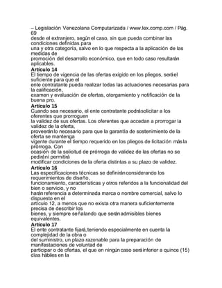 – Legislación Venezolana Computarizada / www.lex.comp.com / Pág.
69
desde el extranjero, según el caso, sin que pueda combinar las
condiciones definidas para
una y otra categoría, salvo en lo que respecta a la aplicación de las
medidas de
promoción del desarrollo económico, que en todo caso resultarán
aplicables.
Artículo 14
El tiempo de vigencia de las ofertas exigido en los pliegos, será el
suficiente para que el
ente contratante pueda realizar todas las actuaciones necesarias para
la calificación,
examen y evaluación de ofertas, otorgamiento y notificación de la
buena pro.
Artículo 15
Cuando sea necesario, el ente contratante podrá solicitar a los
oferentes que prorroguen
la validez de sus ofertas. Los oferentes que accedan a prorrogar la
validez de la oferta,
proveerán lo necesario para que la garantía de sostenimiento de la
oferta se mantenga
vigente durante el tiempo requerido en los pliegos de licitación más la
prórroga. Con
ocasión de la solicitud de prórroga de validez de las ofertas no se
pedirá ni permitirá
modificar condiciones de la oferta distintas a su plazo de validez.
Artículo 16
Las especificaciones técnicas se definirán considerando los
requerimientos de diseño,
funcionamiento, características y otros referidos a la funcionalidad del
bien o servicio, y no
harán referencia a determinada marca o nombre comercial, salvo lo
dispuesto en el
artículo 12, a menos que no exista otra manera suficientemente
precisa de describir los
bienes, y siempre señalando que serán admisibles bienes
equivalentes.
Artículo 17
El ente contratante fijará, teniendo especialmente en cuenta la
complejidad de la obra o
del suministro, un plazo razonable para la preparación de
manifestaciones de voluntad de
participar o de ofertas, el que en ningún caso será inferior a quince (15)
días hábiles en la
 