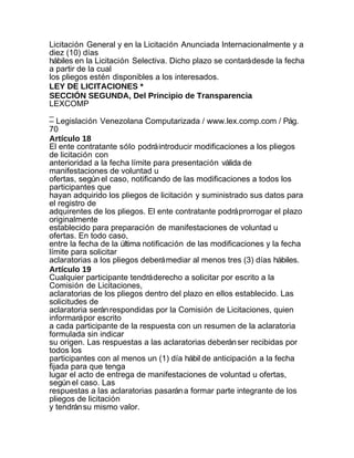 Licitación General y en la Licitación Anunciada Internacionalmente y a
diez (10) días
hábiles en la Licitación Selectiva. Dicho plazo se contará desde la fecha
a partir de la cual
los pliegos estén disponibles a los interesados.
LEY DE LICITACIONES *
SECCIÓN SEGUNDA, Del Principio de Transparencia
LEXCOMP
_
– Legislación Venezolana Computarizada / www.lex.comp.com / Pág.
70
Artículo 18
El ente contratante sólo podrá introducir modificaciones a los pliegos
de licitación con
anterioridad a la fecha límite para presentación válida de
manifestaciones de voluntad u
ofertas, según el caso, notificando de las modificaciones a todos los
participantes que
hayan adquirido los pliegos de licitación y suministrado sus datos para
el registro de
adquirentes de los pliegos. El ente contratante podrá prorrogar el plazo
originalmente
establecido para preparación de manifestaciones de voluntad u
ofertas. En todo caso,
entre la fecha de la última notificación de las modificaciones y la fecha
límite para solicitar
aclaratorias a los pliegos deberá mediar al menos tres (3) días hábiles.
Artículo 19
Cualquier participante tendrá derecho a solicitar por escrito a la
Comisión de Licitaciones,
aclaratorias de los pliegos dentro del plazo en ellos establecido. Las
solicitudes de
aclaratoria serán respondidas por la Comisión de Licitaciones, quien
informará por escrito
a cada participante de la respuesta con un resumen de la aclaratoria
formulada sin indicar
su origen. Las respuestas a las aclaratorias deberán ser recibidas por
todos los
participantes con al menos un (1) día hábil de anticipación a la fecha
fijada para que tenga
lugar el acto de entrega de manifestaciones de voluntad u ofertas,
según el caso. Las
respuestas a las aclaratorias pasarán a formar parte integrante de los
pliegos de licitación
y tendrán su mismo valor.
 