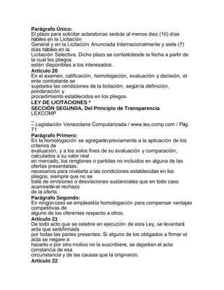 Parágrafo Único:
El plazo para solicitar aclaratorias será de al menos diez (10) días
hábiles en la Licitación
General y en la Licitación Anunciada Internacionalmente y siete (7)
días hábiles en la
Licitación Selectiva. Dicho plazo se contará desde la fecha a partir de
la cual los pliegos
estén disponibles a los interesados.
Artículo 20
En el examen, calificación, homologación, evaluación y decisión, el
ente contratante se
sujetará a las condiciones de la licitación, según la definición,
ponderación y
procedimiento establecidos en los pliegos.
LEY DE LICITACIONES *
SECCIÓN SEGUNDA, Del Principio de Transparencia
LEXCOMP
_
– Legislación Venezolana Computarizada / www.lex.comp.com / Pág.
71
Parágrafo Primero:
En la homologación se agregarán previamente a la aplicación de los
criterios de
evaluación, y a los solos fines de su evaluación y comparación,
calculados a su valor real
en mercado, los renglones o partidas no incluidos en alguna de las
ofertas presentadas,
necesarios para nivelarla a las condiciones establecidas en los
pliegos, siempre que no se
trate de omisiones o desviaciones sustanciales que en todo caso
acarrearán el rechazo
de la oferta.
Parágrafo Segundo:
En ningún caso se empleará la homologación para compensar ventajas
competitivas de
alguno de los oferentes respecto a otros.
Artículo 21
De todo acto que se celebre en ejecución de esta Ley, se levantará
acta que será firmada
por todas las partes presentes. Si alguno de los obligados a firmar el
acta se negare a
hacerlo o por otro motivo no la suscribiere, se dejará en el acta
constancia de esa
circunstancia y de las causas que la originaron.
Artículo 22
 