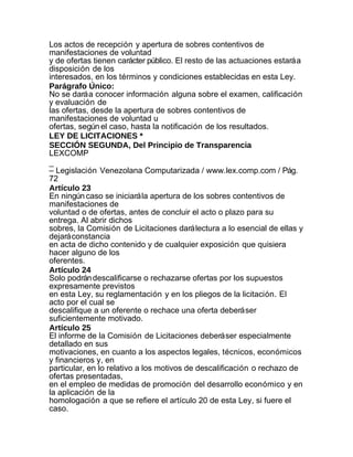 Los actos de recepción y apertura de sobres contentivos de
manifestaciones de voluntad
y de ofertas tienen carácter público. El resto de las actuaciones estará a
disposición de los
interesados, en los términos y condiciones establecidas en esta Ley.
Parágrafo Único:
No se dará a conocer información alguna sobre el examen, calificación
y evaluación de
las ofertas, desde la apertura de sobres contentivos de
manifestaciones de voluntad u
ofertas, según el caso, hasta la notificación de los resultados.
LEY DE LICITACIONES *
SECCIÓN SEGUNDA, Del Principio de Transparencia
LEXCOMP
_
– Legislación Venezolana Computarizada / www.lex.comp.com / Pág.
72
Artículo 23
En ningún caso se iniciará la apertura de los sobres contentivos de
manifestaciones de
voluntad o de ofertas, antes de concluir el acto o plazo para su
entrega. Al abrir dichos
sobres, la Comisión de Licitaciones dará lectura a lo esencial de ellas y
dejará constancia
en acta de dicho contenido y de cualquier exposición que quisiera
hacer alguno de los
oferentes.
Artículo 24
Solo podrán descalificarse o rechazarse ofertas por los supuestos
expresamente previstos
en esta Ley, su reglamentación y en los pliegos de la licitación. El
acto por el cual se
descalifique a un oferente o rechace una oferta deberá ser
suficientemente motivado.
Artículo 25
El informe de la Comisión de Licitaciones deberá ser especialmente
detallado en sus
motivaciones, en cuanto a los aspectos legales, técnicos, económicos
y financieros y, en
particular, en lo relativo a los motivos de descalificación o rechazo de
ofertas presentadas,
en el empleo de medidas de promoción del desarrollo económico y en
la aplicación de la
homologación a que se refiere el artículo 20 de esta Ley, si fuere el
caso.
 