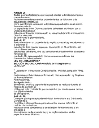 Artículo 26
Todas las manifestaciones de voluntad, ofertas y demás documentos
que se hubieren
recibido o considerado en los procedimientos de licitación o de
adjudicación directa, así
como los informes, opiniones y demás actos producidos en el mismo,
formarán parte de
un expediente único. Dicho expediente deberá ser archivado, por la
unidad administrativa
del ente contratante, manteniendo su integridad durante al menos tres
(3) años después
de terminado el procedimiento.
Artículo 27
Todo oferente en un procedimiento regido por esta Ley tendrá derecho
a examinar el
expediente, leer y copiar cualquier documento en él contenido, así
como obtener copias
certificadas del mismo, una vez concluido el procedimiento, cualquiera
haya sido su
resultado. Se exceptúan de lo dispuesto en este artículo, los
documentos del expediente
LEY DE LICITACIONES *
SECCIÓN SEGUNDA, Del Principio de Transparencia
LEXCOMP
_
– Legislación Venezolana Computarizada / www.lex.comp.com / Pág.
73
declarados confidenciales conforme a lo dispuesto en la Ley Orgánica
de Procedimientos
Administrativos.
Parágrafo Único:
El examen, lectura y copiado del expediente se realizará durante el
horario de atención al
público del ente contratante, previa solicitud por escrito con al menos
dos (2) días hábiles
de anticipación.
Artículo 28
Cualquier participante podrá suministrar información a la Contraloría
General de la
República o al respectivo órgano de control interno, referente al
carácter discriminatorio,
restrictivo de la competencia o de cualquier forma contrario a los
principios o
disposiciones de la presente Ley y su reglamentación, de las
especificaciones técnicas,
 