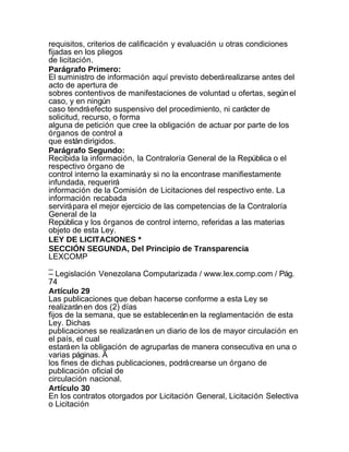 requisitos, criterios de calificación y evaluación u otras condiciones
fijadas en los pliegos
de licitación.
Parágrafo Primero:
El suministro de información aquí previsto deberá realizarse antes del
acto de apertura de
sobres contentivos de manifestaciones de voluntad u ofertas, según el
caso, y en ningún
caso tendrá efecto suspensivo del procedimiento, ni carácter de
solicitud, recurso, o forma
alguna de petición que cree la obligación de actuar por parte de los
órganos de control a
que están dirigidos.
Parágrafo Segundo:
Recibida la información, la Contraloría General de la República o el
respectivo órgano de
control interno la examinará y si no la encontrase manifiestamente
infundada, requerirá
información de la Comisión de Licitaciones del respectivo ente. La
información recabada
servirá para el mejor ejercicio de las competencias de la Contraloría
General de la
República y los órganos de control interno, referidas a las materias
objeto de esta Ley.
LEY DE LICITACIONES *
SECCIÓN SEGUNDA, Del Principio de Transparencia
LEXCOMP
_
– Legislación Venezolana Computarizada / www.lex.comp.com / Pág.
74
Artículo 29
Las publicaciones que deban hacerse conforme a esta Ley se
realizarán en dos (2) días
fijos de la semana, que se establecerán en la reglamentación de esta
Ley. Dichas
publicaciones se realizarán en un diario de los de mayor circulación en
el país, el cual
estará en la obligación de agruparlas de manera consecutiva en una o
varias páginas. A
los fines de dichas publicaciones, podrá crearse un órgano de
publicación oficial de
circulación nacional.
Artículo 30
En los contratos otorgados por Licitación General, Licitación Selectiva
o Licitación
 