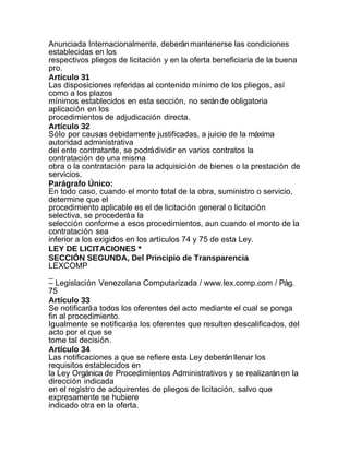 Anunciada Internacionalmente, deberán mantenerse las condiciones
establecidas en los
respectivos pliegos de licitación y en la oferta beneficiaria de la buena
pro.
Artículo 31
Las disposiciones referidas al contenido mínimo de los pliegos, así
como a los plazos
mínimos establecidos en esta sección, no serán de obligatoria
aplicación en los
procedimientos de adjudicación directa.
Artículo 32
Sólo por causas debidamente justificadas, a juicio de la máxima
autoridad administrativa
del ente contratante, se podrá dividir en varios contratos la
contratación de una misma
obra o la contratación para la adquisición de bienes o la prestación de
servicios.
Parágrafo Único:
En todo caso, cuando el monto total de la obra, suministro o servicio,
determine que el
procedimiento aplicable es el de licitación general o licitación
selectiva, se procederá a la
selección conforme a esos procedimientos, aun cuando el monto de la
contratación sea
inferior a los exigidos en los artículos 74 y 75 de esta Ley.
LEY DE LICITACIONES *
SECCIÓN SEGUNDA, Del Principio de Transparencia
LEXCOMP
_
– Legislación Venezolana Computarizada / www.lex.comp.com / Pág.
75
Artículo 33
Se notificará a todos los oferentes del acto mediante el cual se ponga
fin al procedimiento.
Igualmente se notificará a los oferentes que resulten descalificados, del
acto por el que se
tome tal decisión.
Artículo 34
Las notificaciones a que se refiere esta Ley deberán llenar los
requisitos establecidos en
la Ley Orgánica de Procedimientos Administrativos y se realizarán en la
dirección indicada
en el registro de adquirentes de pliegos de licitación, salvo que
expresamente se hubiere
indicado otra en la oferta.
 
