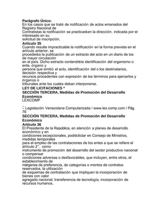 Parágrafo Único:
En los casos que se traté de notificación de actos emanados del
Registro Nacional de
Contratistas la notificación se practicará en la dirección, indicada por el
interesado en su
solicitud de inscripción.
Artículo 35
Cuando resulte impracticable la notificación en la forma prevista en el
artículo anterior, se
procederá a la publicación de un extracto del acto en un diario de los
de mayor circulación
en el país. Dicho extracto contendrá la identificación del organismo o
ente, órgano y
persona que emitió el acto, identificación del o los destinatarios,
decisión respectiva y
recursos procedentes con expresión de los términos para ejercerlos y
órganos o
tribunales ante los cuales deban interponerse.
LEY DE LICITACIONES *
SECCIÓN TERCERA, Medidas de Promoción del Desarrollo
Económico
LEXCOMP
_
– Legislación Venezolana Computarizada / www.lex.comp.com / Pág.
76
SECCIÓN TERCERA, Medidas de Promoción del Desarrollo
Económico
Artículo 36
El Presidente de la República, en atención a planes de desarrollo
económico y en
condiciones excepcionales, podrá dictar en Consejo de Ministros,
medidas temporales
para el empleo de las contrataciones de los entes a que se refiere el
artículo 2°, como
instrumento de promoción del desarrollo del sector productivo nacional
o compensar
condiciones adversas o desfavorables, que incluyen, entre otros, el
establecimiento de
márgenes de preferencia, de categorías o montos de contratos
reservados, la utilización
de esquemas de contratación que impliquen la incorporación de
bienes con valor
agregado nacional, transferencia de tecnología, incorporación de
recursos humanos,
 
