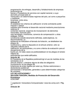 programación de entregas, desarrollo y fortalecimiento de empresas
productoras de
bienes y Prestadoras de servicios con capital nacional, o cuyo
domicilio principal esté en
Venezuela o en determinadas regiones del país, así como a pequeñas
y medianas
empresas, entre otros.
Artículo 37
Al establecer los criterios de calificación el ente contratante podrá
imponer o aplicar
medidas para fomentar el desarrollo nacional mediante prescripciones
relativas al
contenido nacional, exigencia de incorporación de elementos
nacionales, licencias para
usar tecnología, inversiones, comercio de compensación u otras
análogas. Dichas
condiciones estarán claramente definidas, serán objetivas, no
discriminatorias, su
existencia se indicará en el llamado de licitación, se detallará en los
pliegos de
condiciones y, salvo lo dispuesto en el artículo anterior, sólo se
utilizarán a efectos de la
calificación de participantes y no como criterios de evaluación para el
otorgamiento de la
buena pro. En tales casos se podrá establecer en los pliegos el número
máximo de
participantes que serán calificados.
Artículo 38
El Presidente de la República podrá restringir el uso de medidas de las
señaladas en el
artículo anterior, o declarar alguna de ellas de obligatoria
incorporación en los pliegos de
licitaciones de entes regidos por esta Ley. Dichas restricciones o
declaratorias podrán ser
permanentes o temporales, generales o para determinadas categorías
de contratos.
LEY DE LICITACIONES *
SECCIÓN TERCERA, Medidas de Promoción del Desarrollo
Económico
LEXCOMP
_
– Legislación Venezolana Computarizada / www.lex.comp.com / Pág.
77
Artículo 39
 